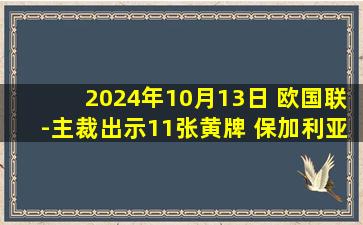 2024年10月13日 欧国联-主裁出示11张黄牌 保加利亚0-0战平卢森堡